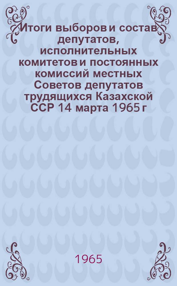 Итоги выборов и состав депутатов, исполнительных комитетов и постоянных комиссий местных Советов депутатов трудящихся Казахской ССР 14 марта 1965 г. : (Стат. сборник)