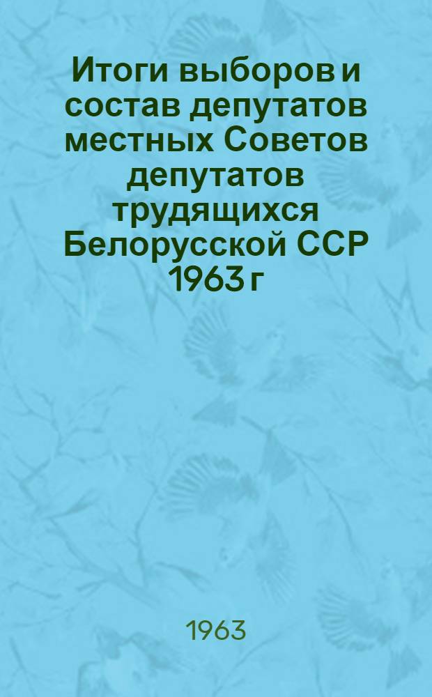 Итоги выборов и состав депутатов местных Советов депутатов трудящихся Белорусской ССР 1963 г. : (Стат. сборник)
