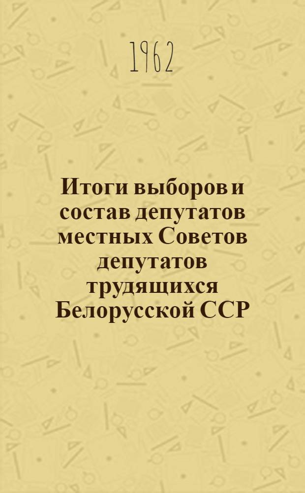 Итоги выборов и состав депутатов местных Советов депутатов трудящихся Белорусской ССР. 1961 г. : (Стат. сборник)