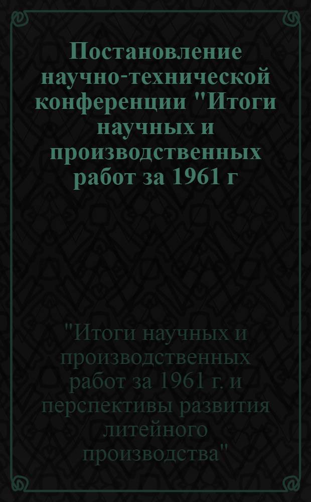 Постановление научно-технической конференции "Итоги научных и производственных работ за 1961 г. и перспективы развития литейного производства". (14-15 марта 1962 г.)