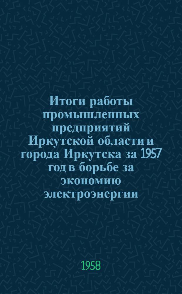 Итоги работы промышленных предприятий Иркутской области и города Иркутска за 1957 год в борьбе за экономию электроэнергии : (Материалы IV Обл. совещания энергетиков пром. предприятий совместно с представителями парт. и обществ. организаций)
