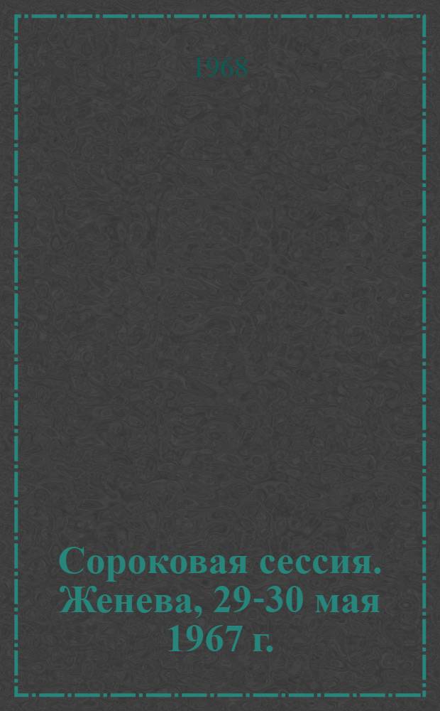 Сороковая сессия. Женева, 29-30 мая 1967 г. : Резолюции, дополнения