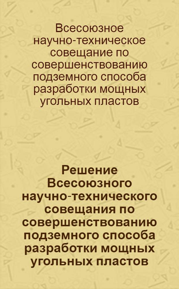 Решение Всесоюзного научно-технического совещания по совершенствованию подземного способа разработки мощных угольных пластов. (г. Прокопьевск, 28-30 ноября 1967 г.)