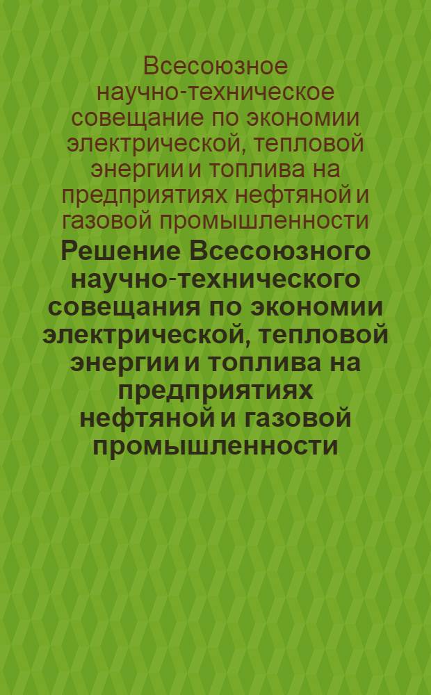 Решение Всесоюзного научно-технического совещания по экономии электрической, тепловой энергии и топлива на предприятиях нефтяной и газовой промышленности. [20-23 мая 1964 г.]