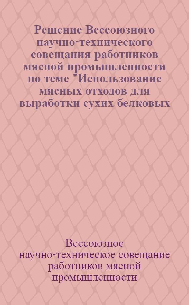 Решение Всесоюзного научно-технического совещания работников мясной промышленности по теме "Использование мясных отходов для выработки сухих белковых, кормов; механизация этого производства с внедрением непрерывно-поточных линий и уточнение номенклатуры сырья для выработки этой продукции". (16-18 мая 1961 г.)