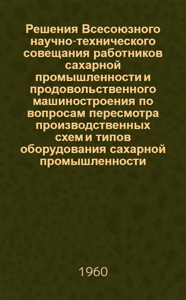 Решения Всесоюзного научно-технического совещания работников сахарной промышленности и продовольственного машиностроения по вопросам пересмотра производственных схем и типов оборудования сахарной промышленности. 1-6 июля 1960 г. г. Киев
