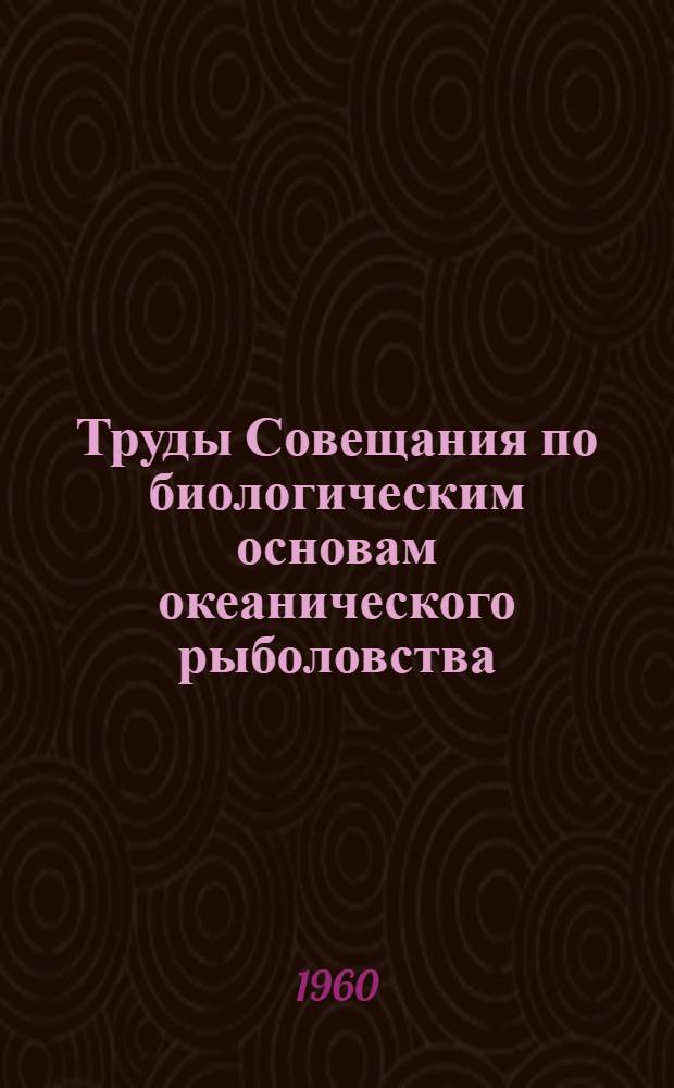 Труды Совещания по биологическим основам океанического рыболовства : Проведено Ихтиол. комис. Акад. наук СССР, Ин-том океанологии Акад. наук СССР и Всесоюз. науч.-исслед. ин-том морского рыбного хозяйства и океанографии (ВНИРО) Госплана СССР в Москве 11-16 апр. 1958 г