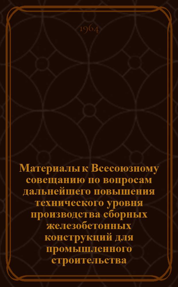 Материалы к Всесоюзному совещанию по вопросам дальнейшего повышения технического уровня производства сборных железобетонных конструкций для промышленного строительства : (Тезисы. Сент. 1964 г. Киев)