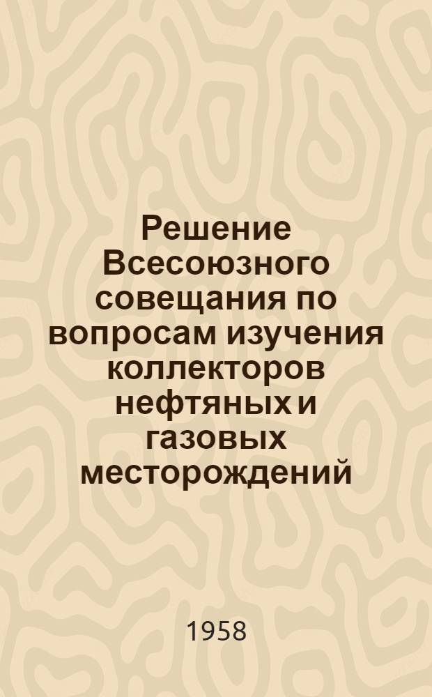Решение Всесоюзного совещания по вопросам изучения коллекторов нефтяных и газовых месторождений. (25-30 июня 1958 г.)