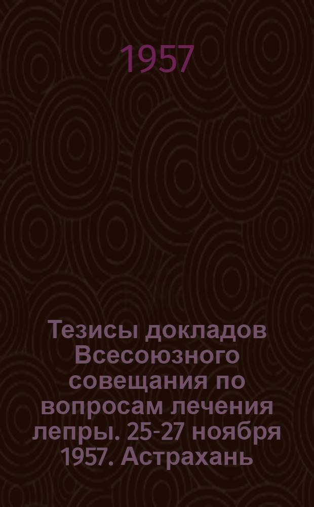 Тезисы докладов Всесоюзного совещания по вопросам лечения лепры. 25-27 ноября 1957. Астрахань