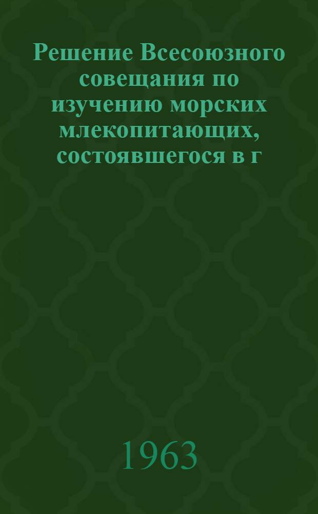 Решение Всесоюзного совещания по изучению морских млекопитающих, состоявшегося в г. Ленинграде 23-27 сентября 1963 г.