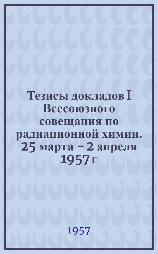 Тезисы докладов I Всесоюзного совещания по радиационной химии. 25 марта - 2 апреля 1957 г.