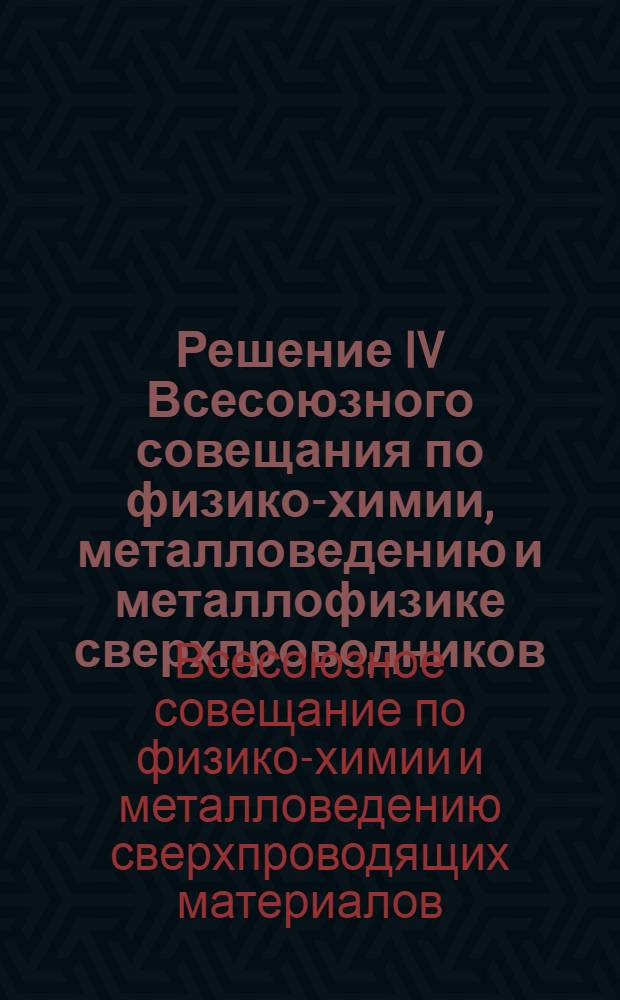 Решение IV Всесоюзного совещания по физико-химии, металловедению и металлофизике сверхпроводников. [22-24 мая 1967 г.]
