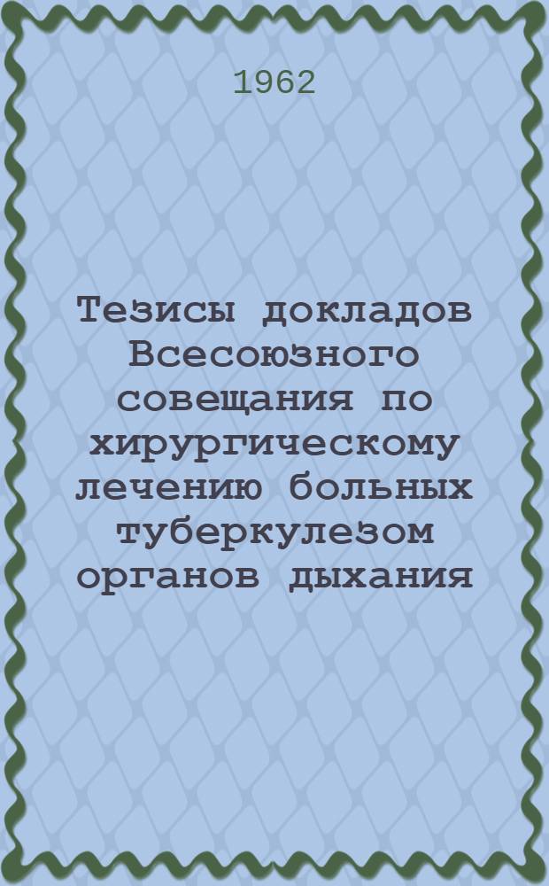 Тезисы докладов Всесоюзного совещания по хирургическому лечению больных туберкулезом органов дыхания. 10-12 мая 1962 г.
