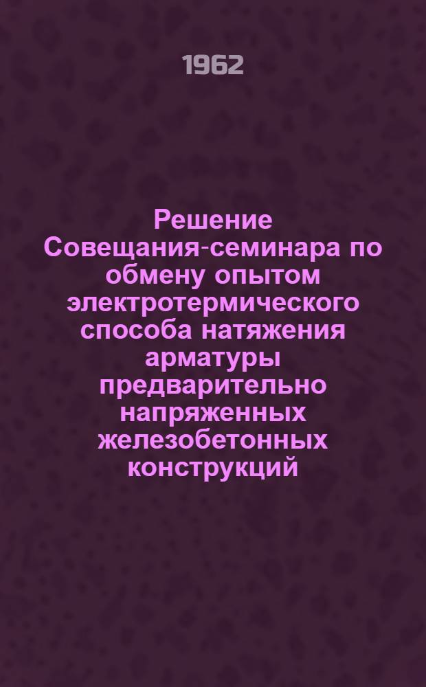 Решение Совещания-семинара по обмену опытом электротермического способа натяжения арматуры предварительно напряженных железобетонных конструкций. [27-29 июня 1962 г.]