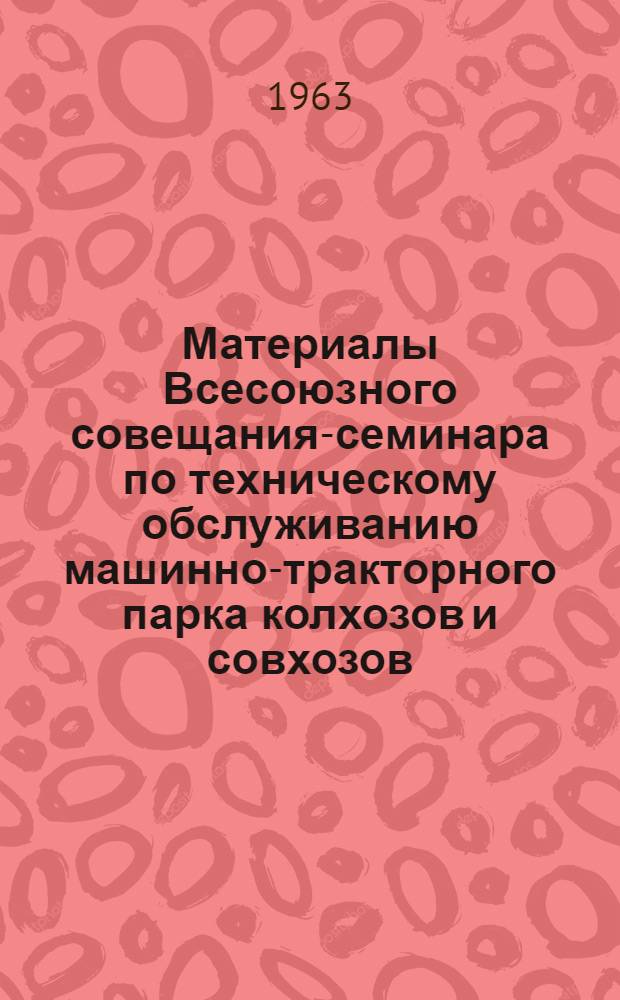 Материалы Всесоюзного совещания-семинара по техническому обслуживанию машинно-тракторного парка колхозов и совхозов. [19-23 февраля 1963 г.]
