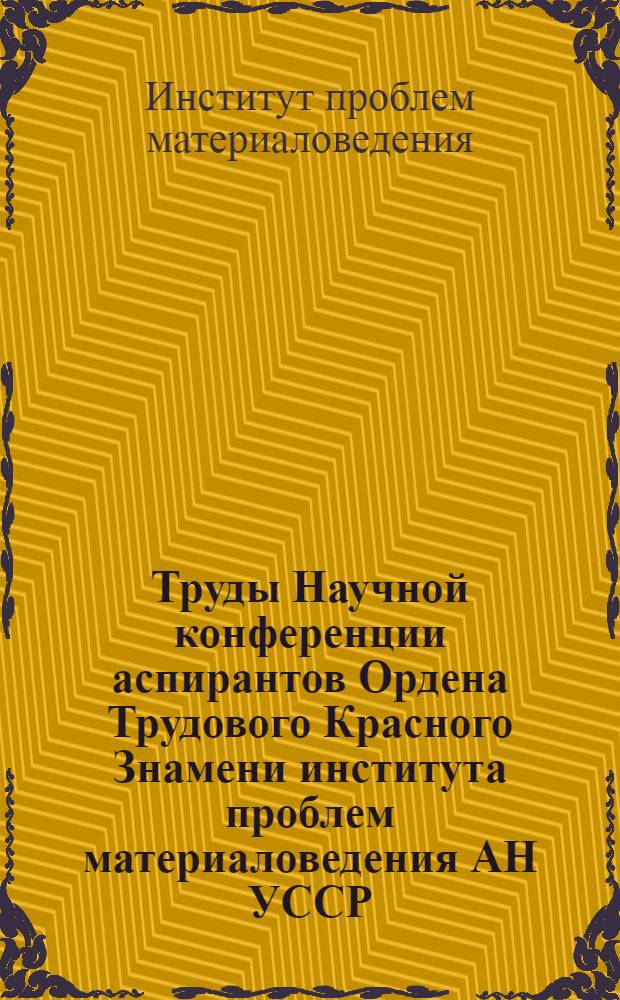 Труды Научной конференции аспирантов Ордена Трудового Красного Знамени института проблем материаловедения АН УССР. (Март 1967 г.) : Ч. 1-