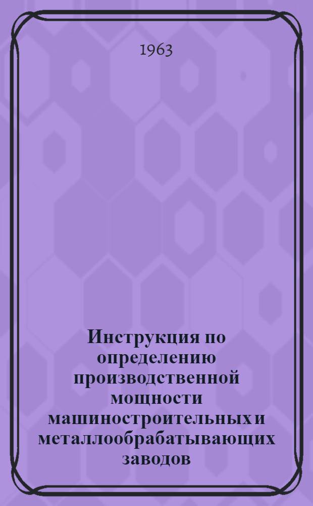 Инструкция по определению производственной мощности машиностроительных и металлообрабатывающих заводов : Утв. 2/XII 1963 г. Ч. 1-3. Ч. 1 : Основные положения по расчету производственной мощности