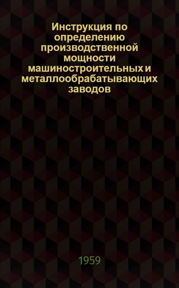 Инструкция по определению производственной мощности машиностроительных и металлообрабатывающих заводов : Утв. Гос. план. ком-том Совета Министров СССР и Гос. ком-том Совета Министров СССР по автоматизации и машиностроению 25/IX 1959 г