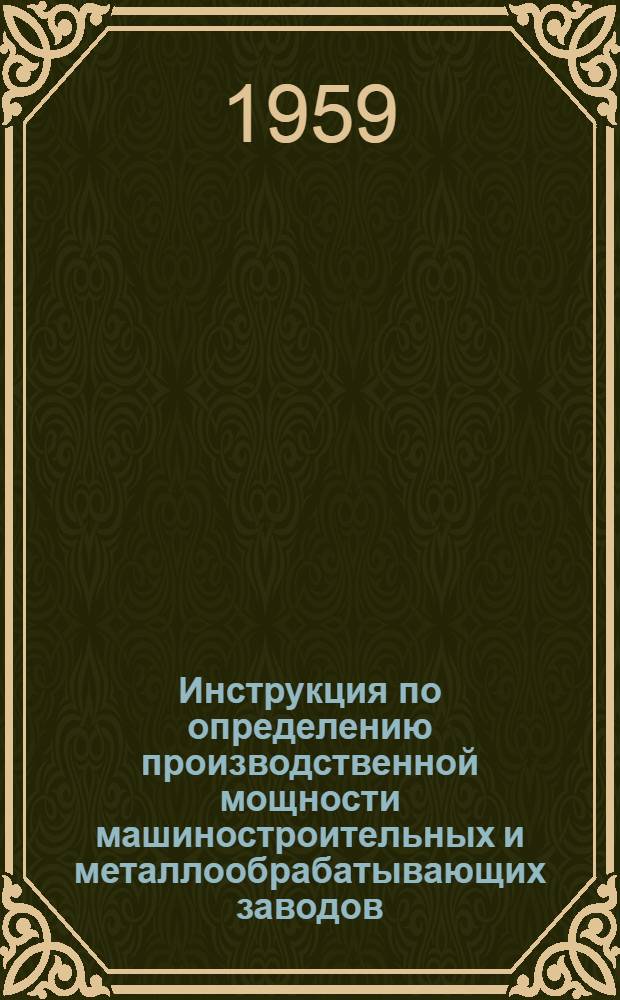 Инструкция по определению производственной мощности машиностроительных и металлообрабатывающих заводов : Утв. Гос. план. ком-том Совета Министров СССР и Гос. ком-том Совета Министров СССР по автоматизации и машиностроению 25/IX 1959 г. Прил. 1 : Формы документации по расчету производственной мощности и указания по их заполнению