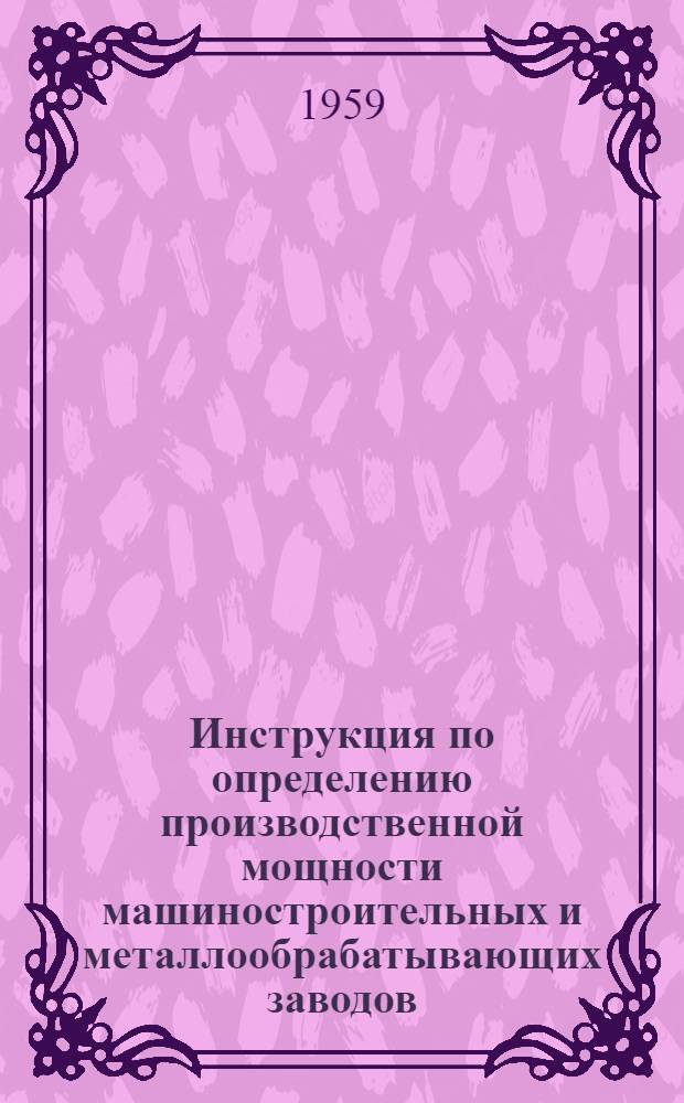 Инструкция по определению производственной мощности машиностроительных и металлообрабатывающих заводов : Утв. Гос. план. ком-том Совета Министров СССР и Гос. ком-том Совета Министров СССР по автоматизации и машиностроению 25/IX 1959 г. Формы по расчету производственной мощности машиностроительных и металлообрабатывающих заводов
