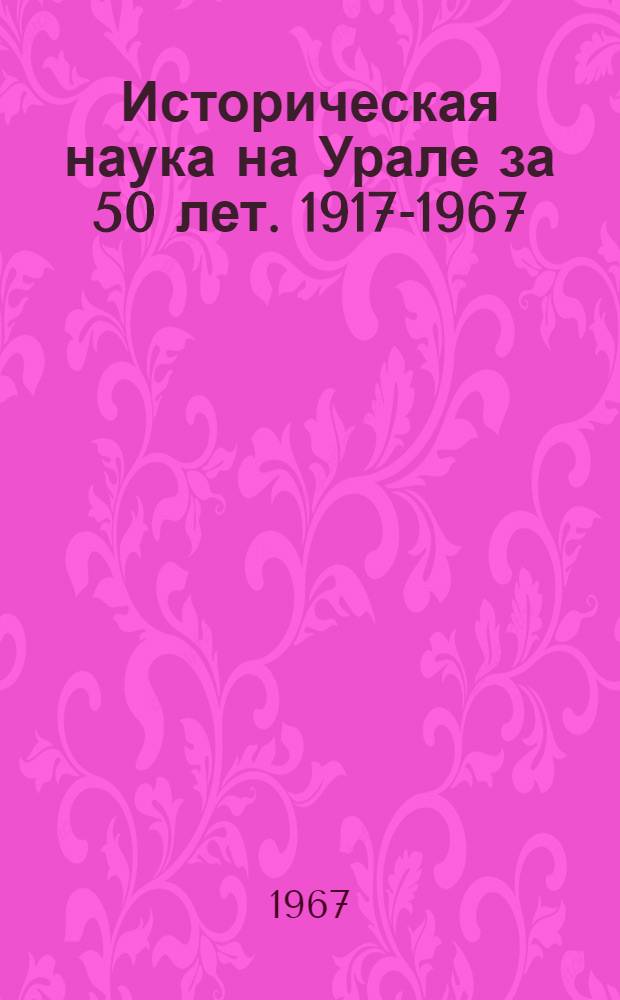 Историческая наука на Урале за 50 лет. 1917-1967 : Материалы 3 науч. сессии вузов Уральского экон. района : (Ист. науки)