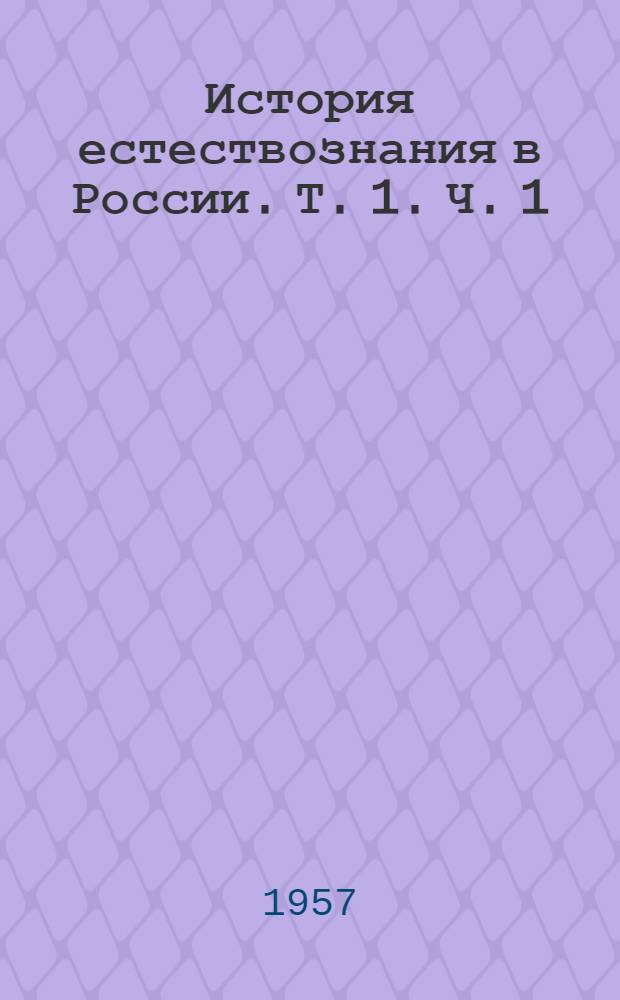 История естествознания в России. Т. 1. Ч. 1 : [Развитие естествознания в России до XVIII в.. Развитие естествознания в России в XVIII в.]
