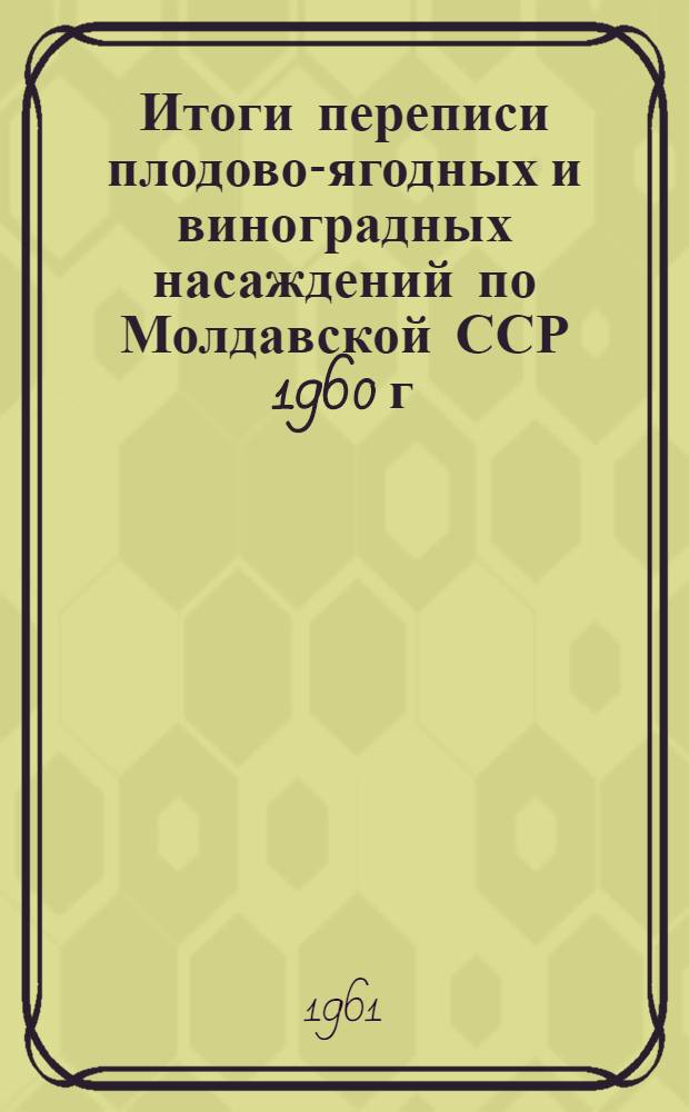 Итоги переписи плодово-ягодных и виноградных насаждений по Молдавской ССР 1960 г : Т. 1-. Т. 1 : Плодово-ягодные насаждения