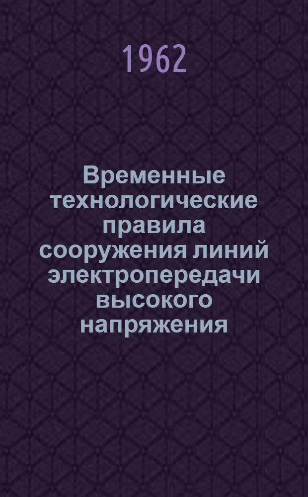 Временные технологические правила сооружения линий электропередачи высокого напряжения : Утв. Техн. упр. 11/V 1961 г. : Раздел 1-