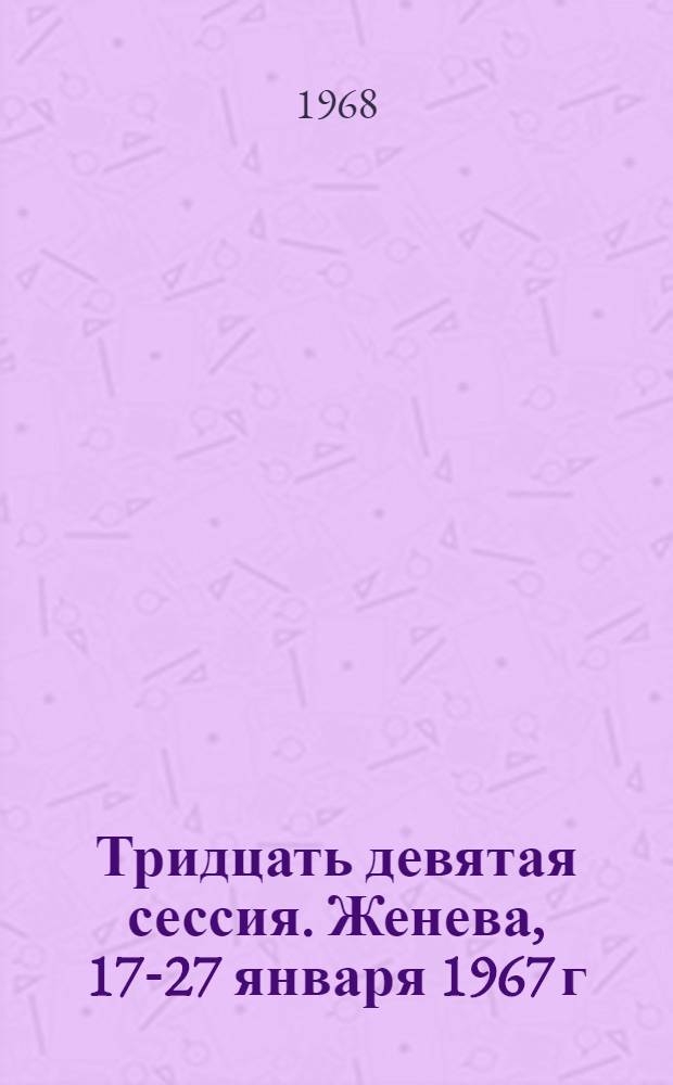 Тридцать девятая сессия. Женева, 17-27 января 1967 г : Перевод Ч. 1-. Ч. 1 : Резолюции, дополнения