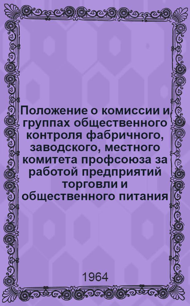 Положение о комиссии и группах общественного контроля фабричного, заводского, местного комитета профсоюза за работой предприятий торговли и общественного питания : Утв. Президиумом ВЦСПС 31/VII 1964 г