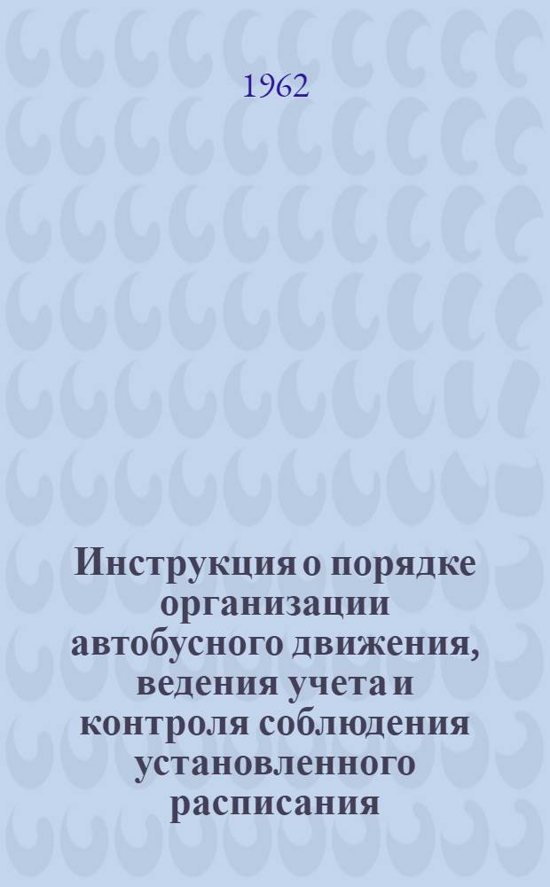 Инструкция о порядке организации автобусного движения, ведения учета и контроля соблюдения установленного расписания : Утв. 19/V 1962 г.