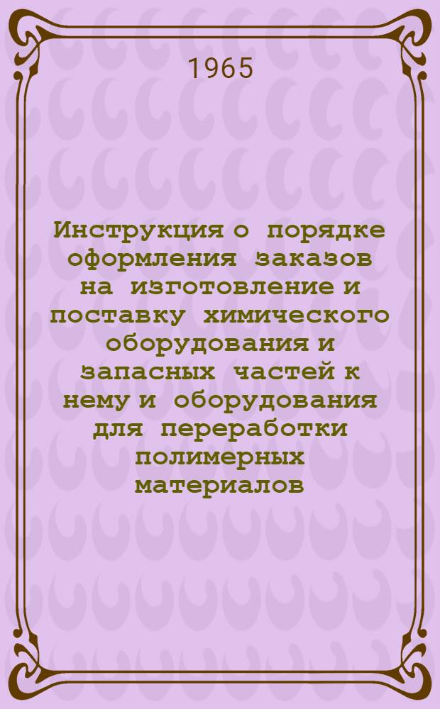 Инструкция о порядке оформления заказов на изготовление и поставку химического оборудования и запасных частей к нему и оборудования для переработки полимерных материалов : Утв. в 1965 г