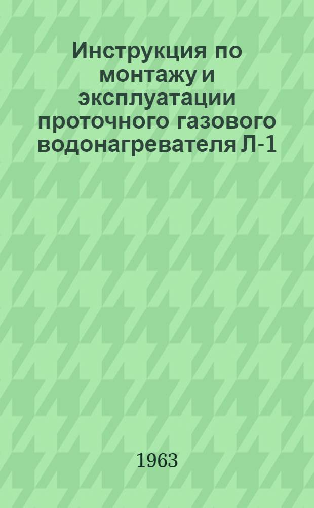 Инструкция по монтажу и эксплуатации проточного газового водонагревателя Л-1 : (Для работников газовых хозяйств) : Утв. Главгазом М-ва коммун. хозяйства РСФСР 10/I 1963 г