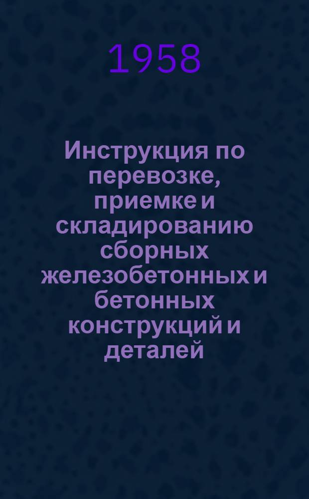 Инструкция по перевозке, приемке и складированию сборных железобетонных и бетонных конструкций и деталей : Утв. и введена в действие с 30/V 1958 г
