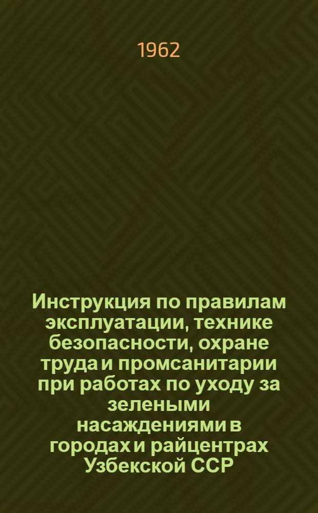 Инструкция по правилам эксплуатации, технике безопасности, охране труда и промсанитарии при работах по уходу за зелеными насаждениями в городах и райцентрах Узбекской ССР : Утв. 15/VI 1962 г.
