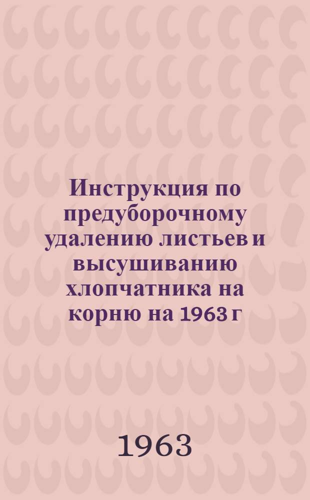 Инструкция по предуборочному удалению листьев и высушиванию хлопчатника на корню на 1963 г. : Утв. 26/VIII 1963 г