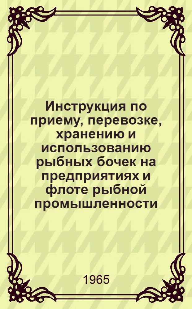 Инструкция по приему, перевозке, хранению и использованию рыбных бочек на предприятиях и флоте рыбной промышленности : Утв. 2/IV 1965 г.
