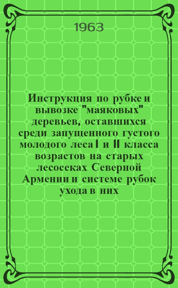 Инструкция по рубке и вывозке "маяковых" деревьев, оставшихся среди запущенного густого молодого леса I и II класса возрастов на старых лесосеках Северной Армении и системе рубок ухода в них : Утв. Гл. упр. лесхозом Арм. ССР 18/XII 1961 г.