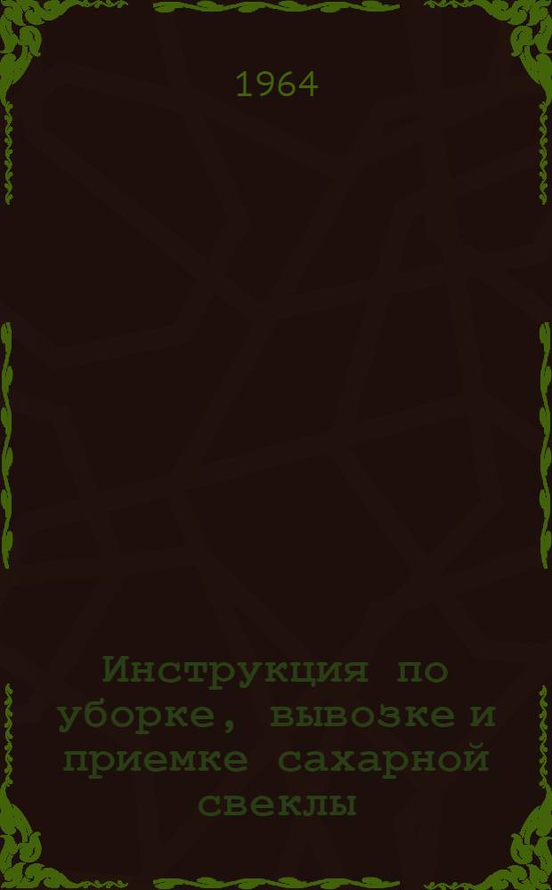 Инструкция по уборке, вывозке и приемке сахарной свеклы : Утв. М-вом орошаемого земледелия и водного хозяйства КазССР и Каз. совнархозом в окт. 1964 г