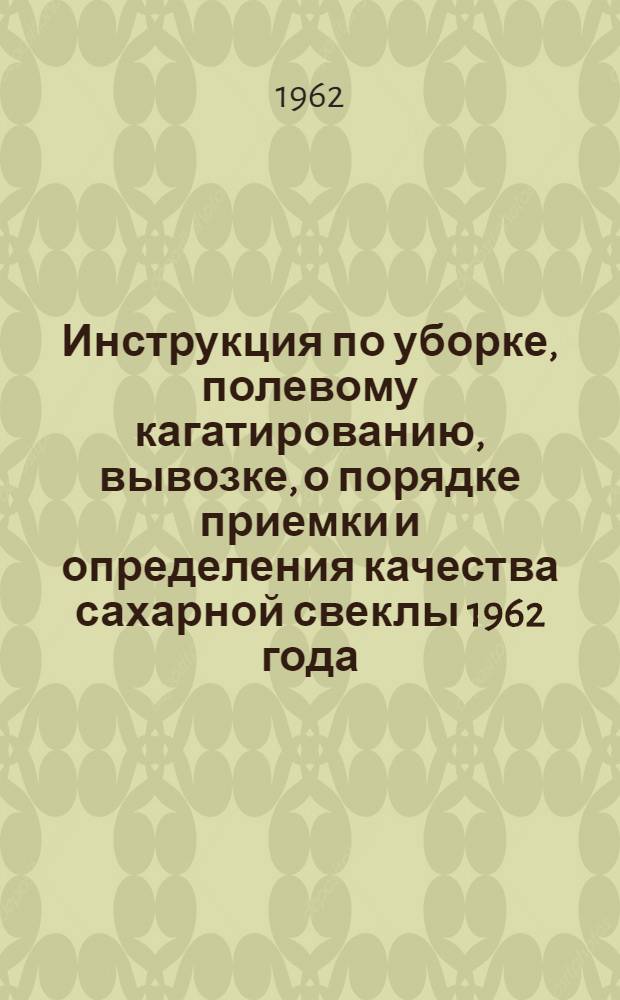 Инструкция по уборке, полевому кагатированию, вывозке, о порядке приемки и определения качества сахарной свеклы 1962 года, отпуске жома свеклоприемными пунктами сахарных заводов и свеклобаз РСФСР : Утв. М-вом производства и заготовок с.-х. продуктов РСФСР и ВСНХ в авг. 1962 г.