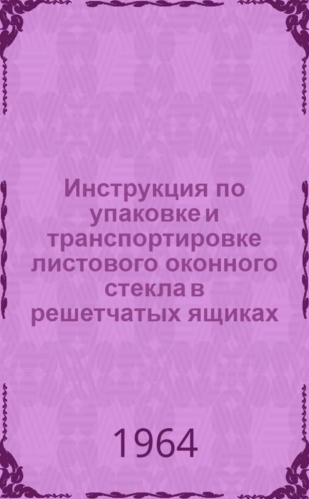 Инструкция по упаковке и транспортировке листового оконного стекла в решетчатых ящиках : (Гост 4295-63, тип. 1)