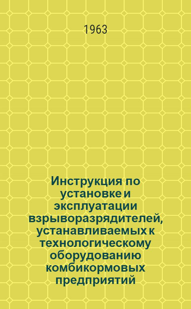 Инструкция по установке и эксплуатации взрыворазрядителей, устанавливаемых к технологическому оборудованию комбикормовых предприятий : Утв. 18/II 1963 г.