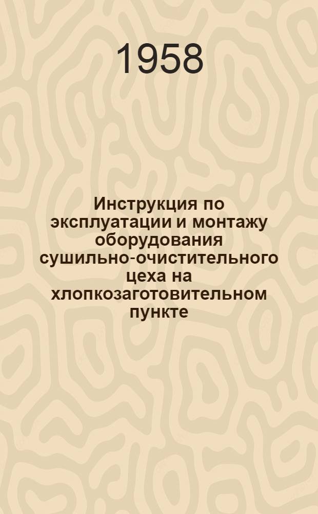 Инструкция по эксплуатации и монтажу оборудования сушильно-очистительного цеха на хлопкозаготовительном пункте : Утв. М-вом легкой пром-сти СССР 29/X 1956 г
