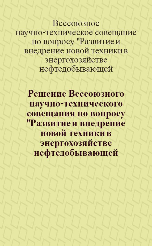 Решение Всесоюзного научно-технического совещания по вопросу "Развитие и внедрение новой техники в энергохозяйстве нефтедобывающей, нефтеперерабатывающей и газовой промышленности". (г. Куйбышев, 4-7 июля 1967 г.)