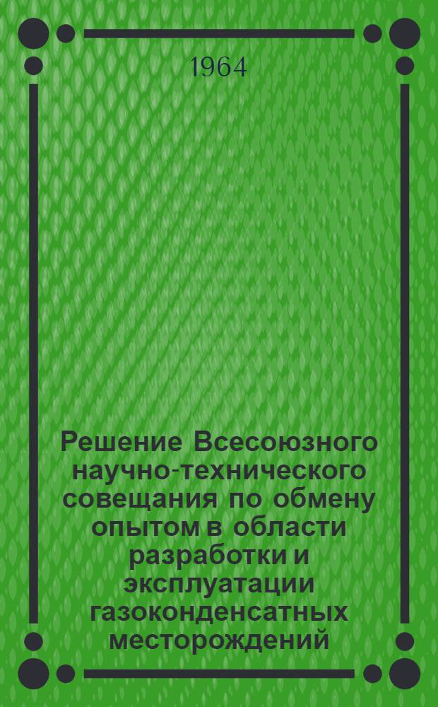 Решение Всесоюзного научно-технического совещания по обмену опытом в области разработки и эксплуатации газоконденсатных месторождений. (г. Краснодар, 15-17 октября 1963 г.)