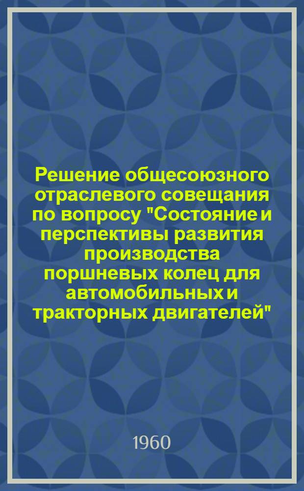 Решение общесоюзного отраслевого совещания по вопросу "Состояние и перспективы развития производства поршневых колец для автомобильных и тракторных двигателей" (13-17 июня 1960 г.) г. Тамбов