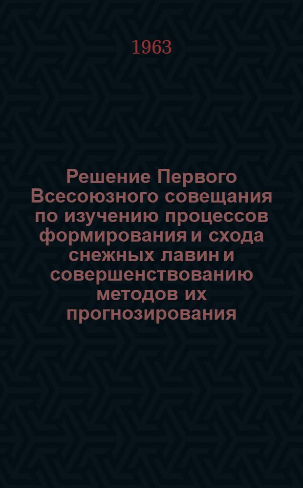 Решение Первого Всесоюзного совещания по изучению процессов формирования и схода снежных лавин и совершенствованию методов их прогнозирования. [30 сентября - 5 октября 1963 г.]