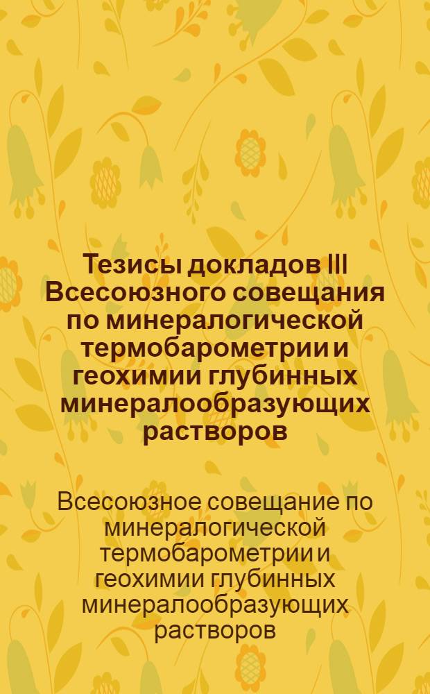 Тезисы докладов III Всесоюзного совещания по минералогической термобарометрии и геохимии глубинных минералообразующих растворов. 9-15 сентября 1968