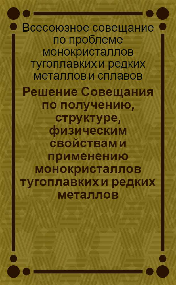 Решение Совещания по получению, структуре, физическим свойствам и применению монокристаллов тугоплавких и редких металлов, созванного Научным советом по проблеме "Применение редких металлов в народном хозяйстве" Госкомитета СМ СССР по науке и технике, Научным советом по проблеме "Физико-химические основы получения новых жаростойких неорганических материалов" Академии наук СССР и Институтом металлургии имени А.А. Байкова АН СССР. (28-29 ноября 1966 г.)